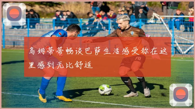 乌姆蒂蒂畅谈巴萨生活感受称在这里感到无比舒适
