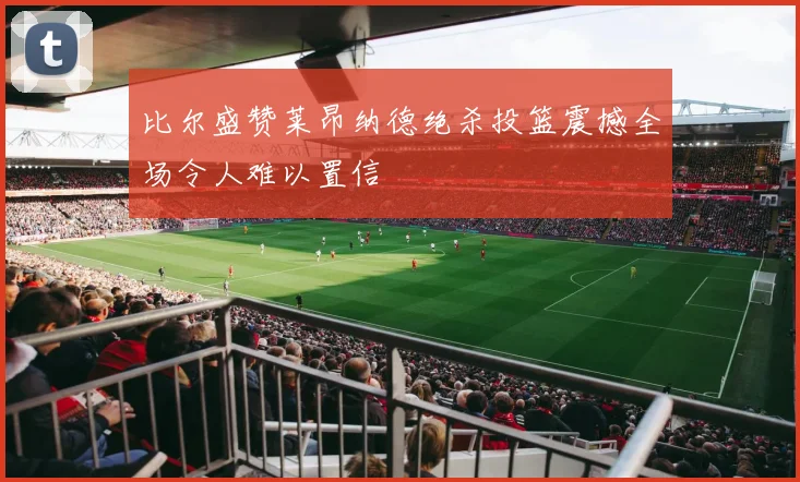 比尔盛赞莱昂纳德绝杀投篮震撼全场令人难以置信