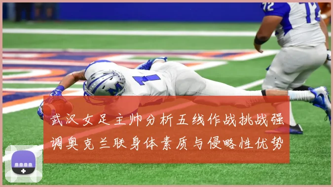武汉女足主帅分析五线作战挑战强调奥克兰联身体素质与侵略性优势