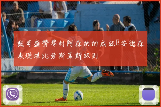 戴奇盛赞零封阿森纳的成就E安德森表现堪比劳斯莱斯级别