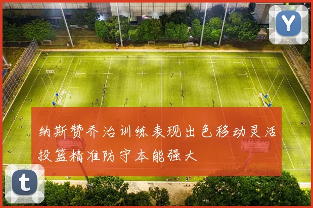 纳斯赞乔治训练表现出色移动灵活投篮精准防守本能强大