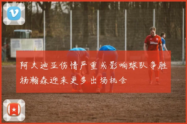 阿夫迪亚伤情严重或影响球队争胜杨瀚森迎来更多出场机会
