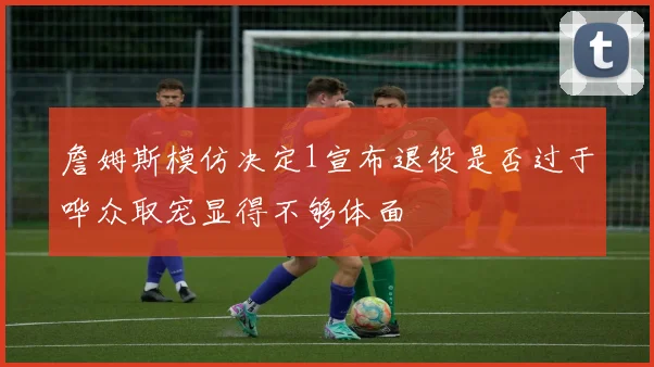 詹姆斯模仿决定1宣布退役是否过于哗众取宠显得不够体面