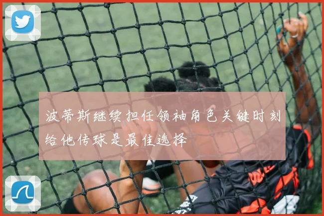 波蒂斯继续担任领袖角色关键时刻给他传球是最佳选择
