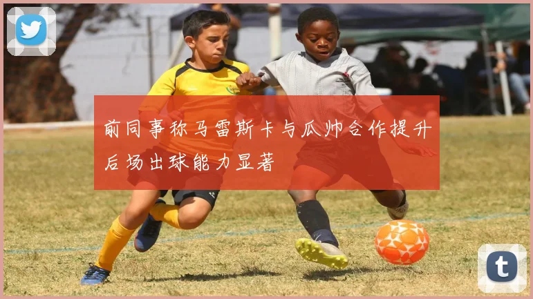前同事称马雷斯卡与瓜帅合作提升后场出球能力显著