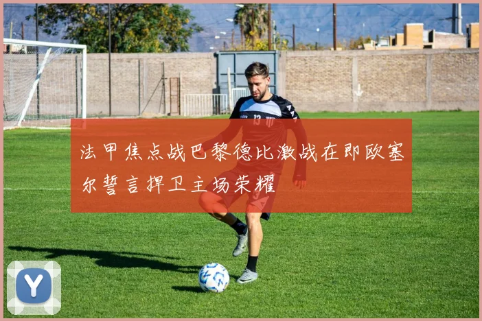 法甲焦点战巴黎德比激战在即欧塞尔誓言捍卫主场荣耀