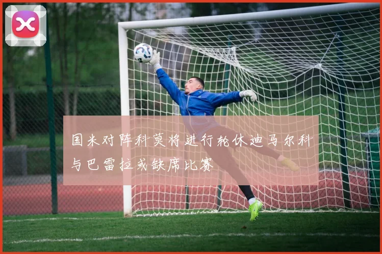 国米对阵科莫将进行轮休迪马尔科与巴雷拉或缺席比赛