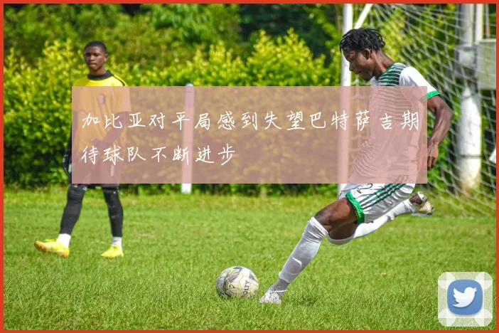 加比亚对平局感到失望巴特萨吉期待球队不断进步