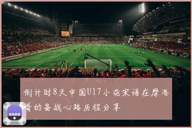 倒计时8天中国U17小花宋语在摩洛哥的备战心路历程分享