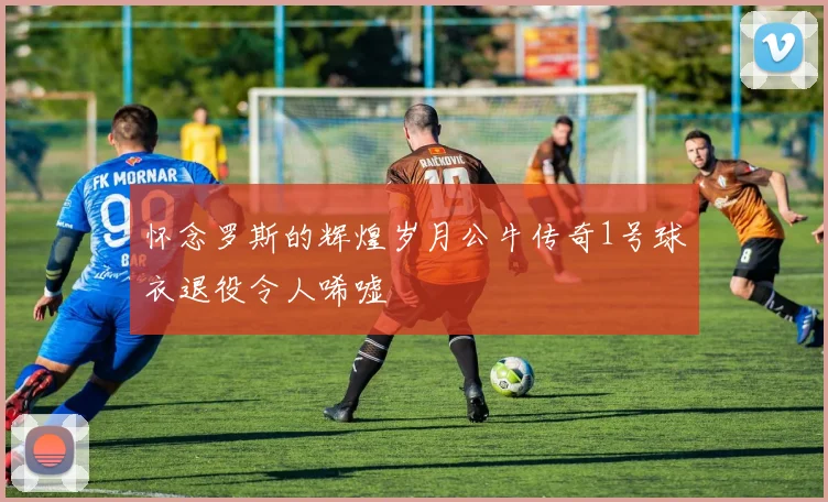 怀念罗斯的辉煌岁月公牛传奇1号球衣退役令人唏嘘