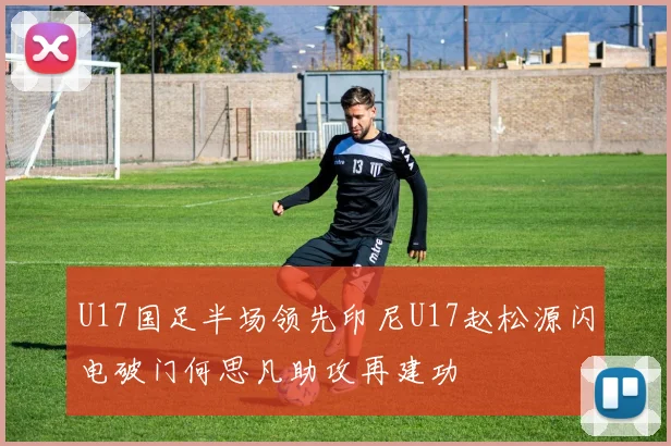 U17国足半场领先印尼U17赵松源闪电破门何思凡助攻再建功