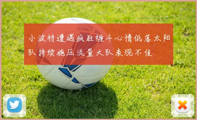 小波特遭遇疯狂缠斗心情低落太阳队持续施压流量大队表现不佳
