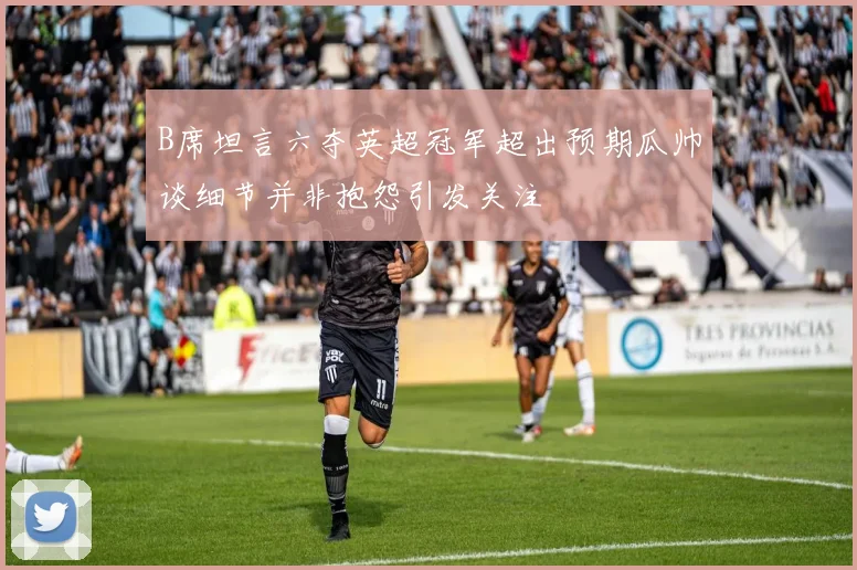B席坦言六夺英超冠军超出预期瓜帅谈细节并非抱怨引发关注