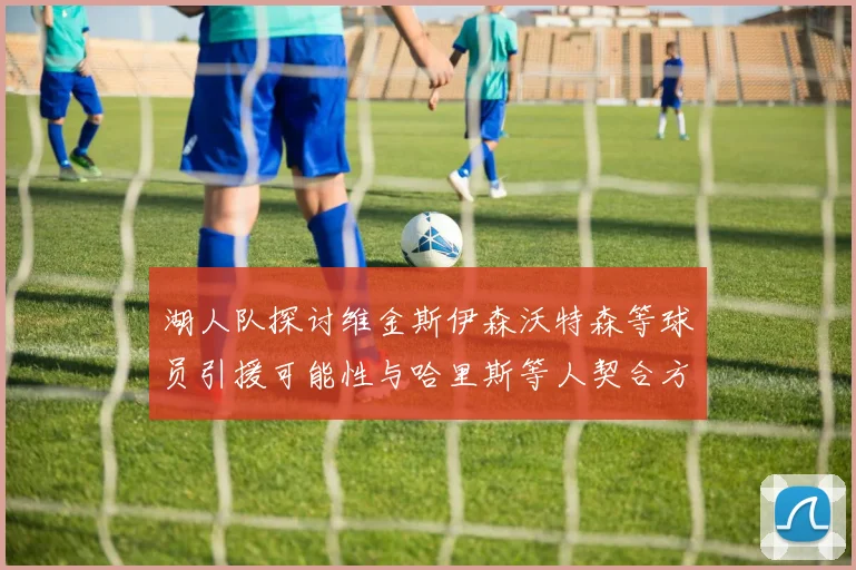 湖人队探讨维金斯伊森沃特森等球员引援可能性与哈里斯等人契合方向