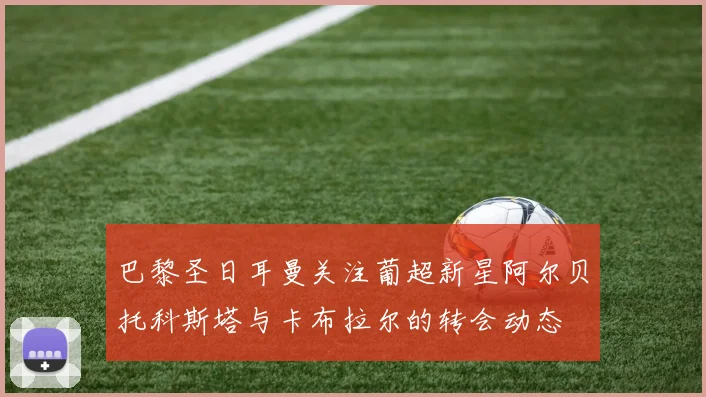 巴黎圣日耳曼关注葡超新星阿尔贝托科斯塔与卡布拉尔的转会动态