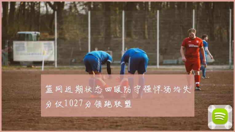 篮网近期状态回暖防守强悍场均失分仅1027分领跑联盟