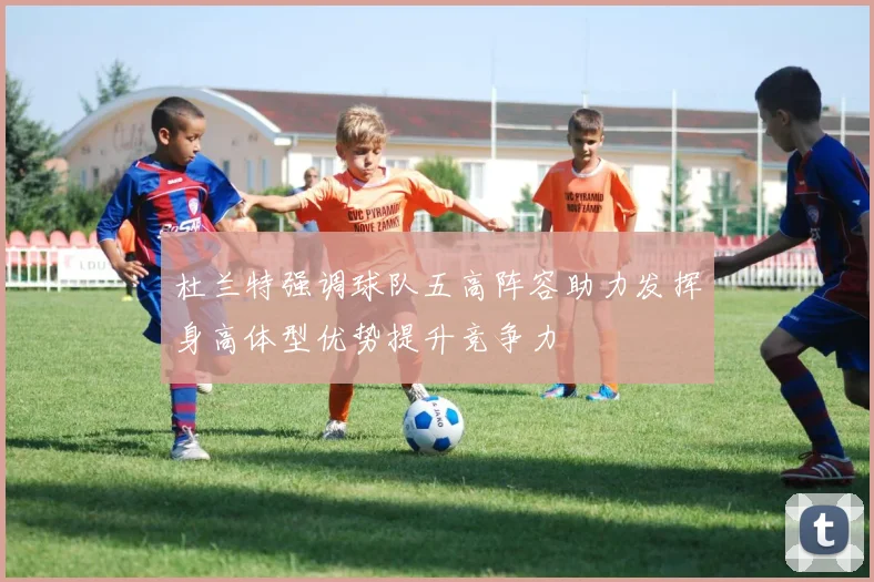 杜兰特强调球队五高阵容助力发挥身高体型优势提升竞争力