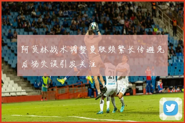 阿莫林战术调整曼联频繁长传避免后场失误引发关注
