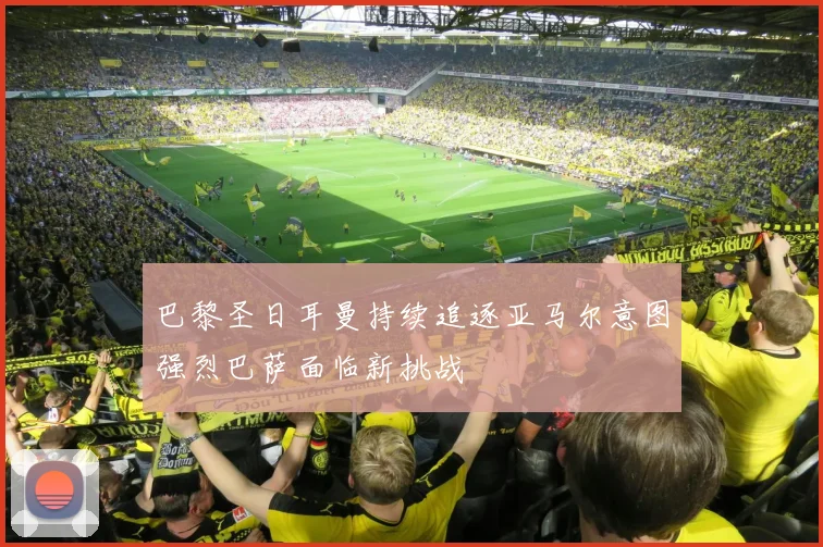 巴黎圣日耳曼持续追逐亚马尔意图强烈巴萨面临新挑战